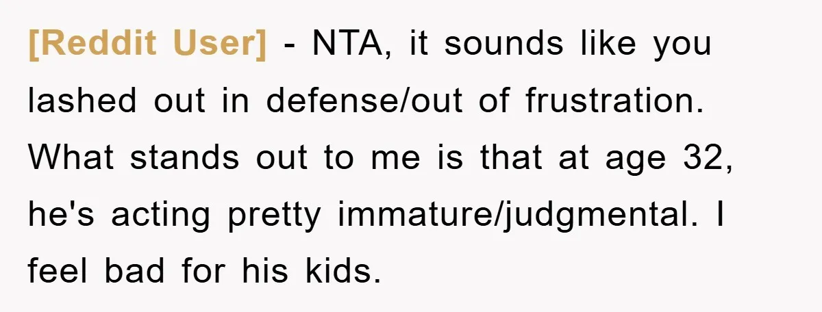 [Reddit User] − NTA, it sounds like you lashed out in defense/out of frustration. What stands out to me is that at age 32, he's acting pretty immature/judgmental. I feel...