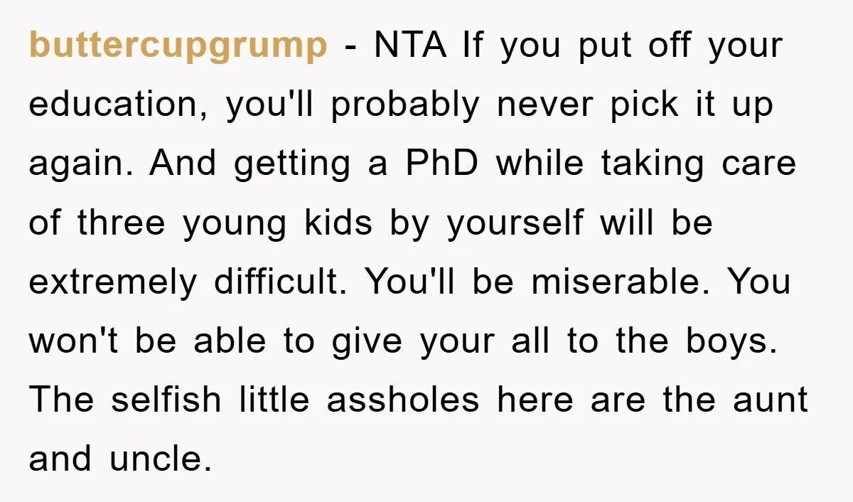 buttercupgrump − NTA If you put off your education, you'll probably never pick it up again. And getting a PhD while taking care of three young kids by yourself will...
