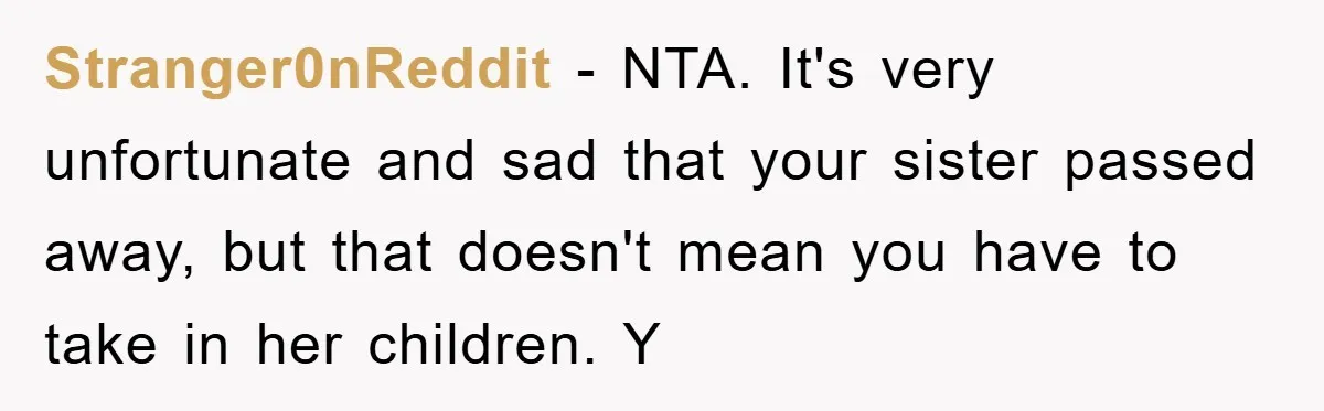Stranger0nReddit − NTA. It's very unfortunate and sad that your sister passed away, but that doesn't mean you have to take in her children. Y