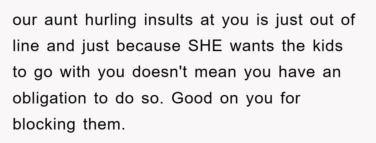 our aunt hurling insults at you is just out of line and just because SHE wants the kids to go with you doesn't mean you have an obligation to do...
