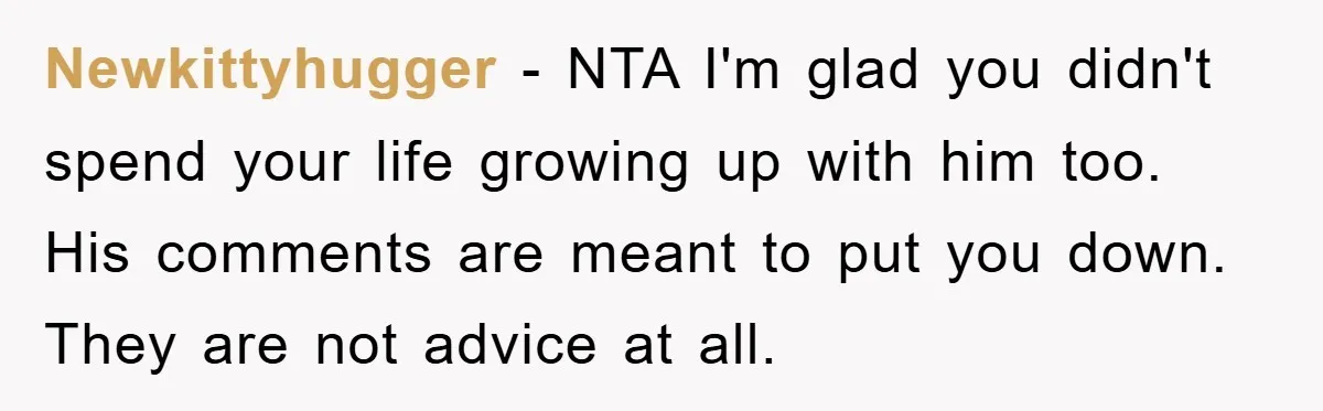 Newkittyhugger − NTA I'm glad you didn't spend your life growing up with him too. His comments are meant to put you down. They are not advice at all.