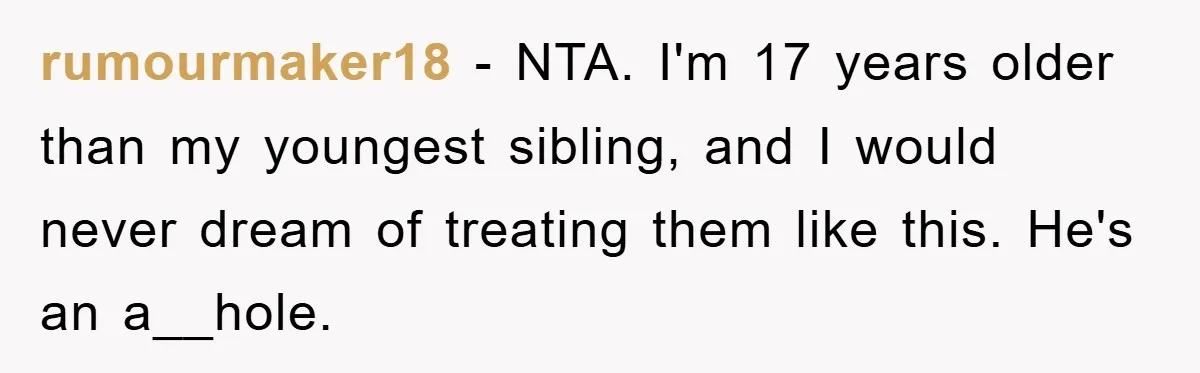 rumourmaker18 − NTA. I'm 17 years older than my youngest sibling, and I would never dream of treating them like this. He's an a__hole.