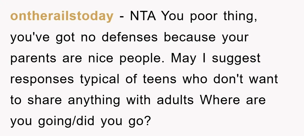 ontherailstoday − NTA You poor thing, you've got no defenses because your parents are nice people. May I suggest responses typical of teens who don't want to share anything with...