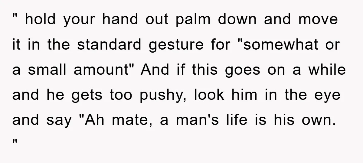 " hold your hand out palm down and move it in the standard gesture for "somewhat or a small amount" And if this goes on a while and he gets...