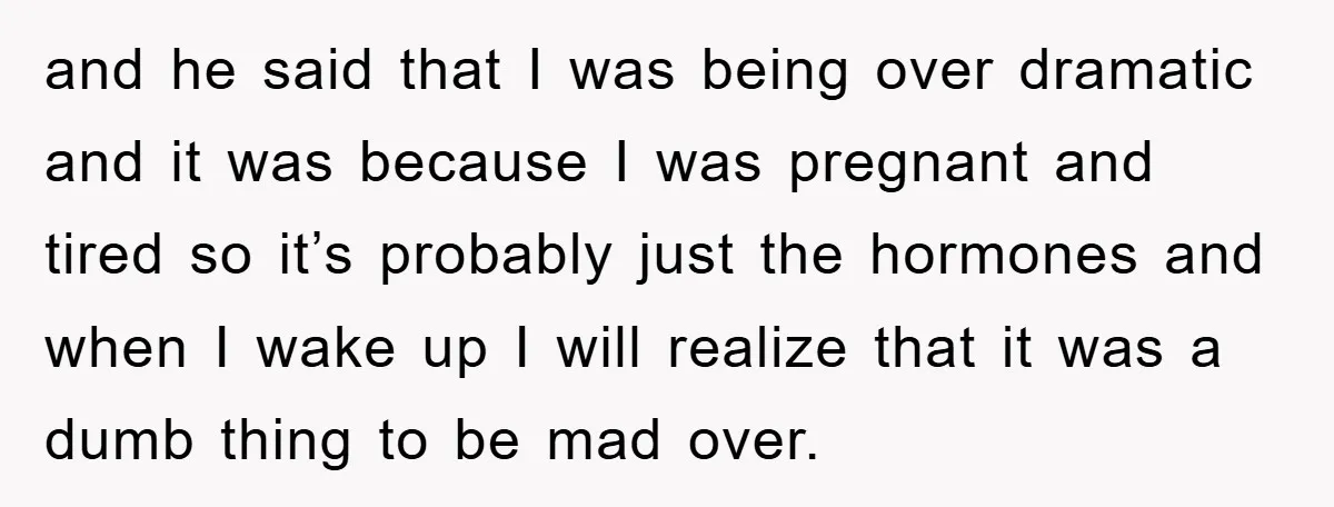 and he said that I was being over dramatic and it was because I was pregnant and tired so it’s probably just the hormones and when I wake up I...