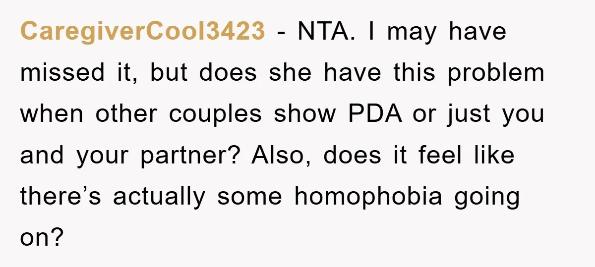 CaregiverCool3423 − NTA. I may have missed it, but does she have this problem when other couples show PDA or just you and your partner? Also, does it feel like...