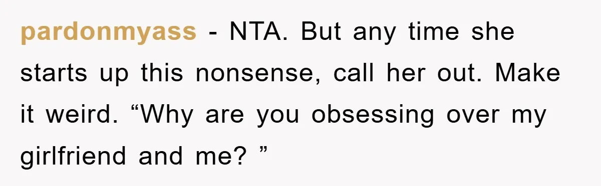 pardonmyass − NTA. But any time she starts up this nonsense, call her out. Make it weird. “Why are you obsessing over my girlfriend and me? ”
