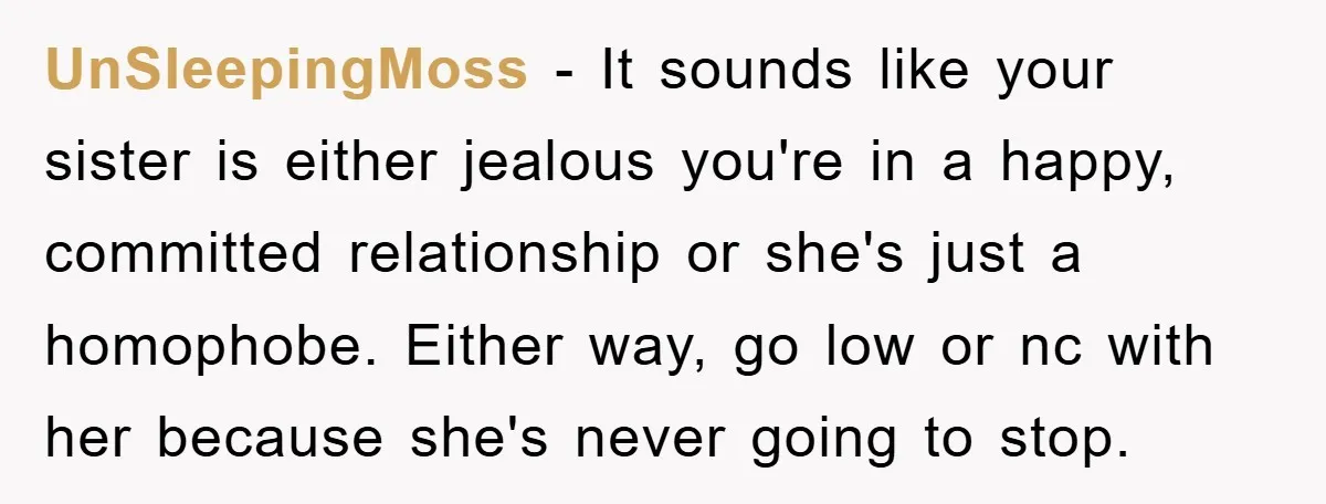 UnSleepingMoss − It sounds like your sister is either jealous you're in a happy, committed relationship or she's just a homophobe. Either way, go low or nc with her because...