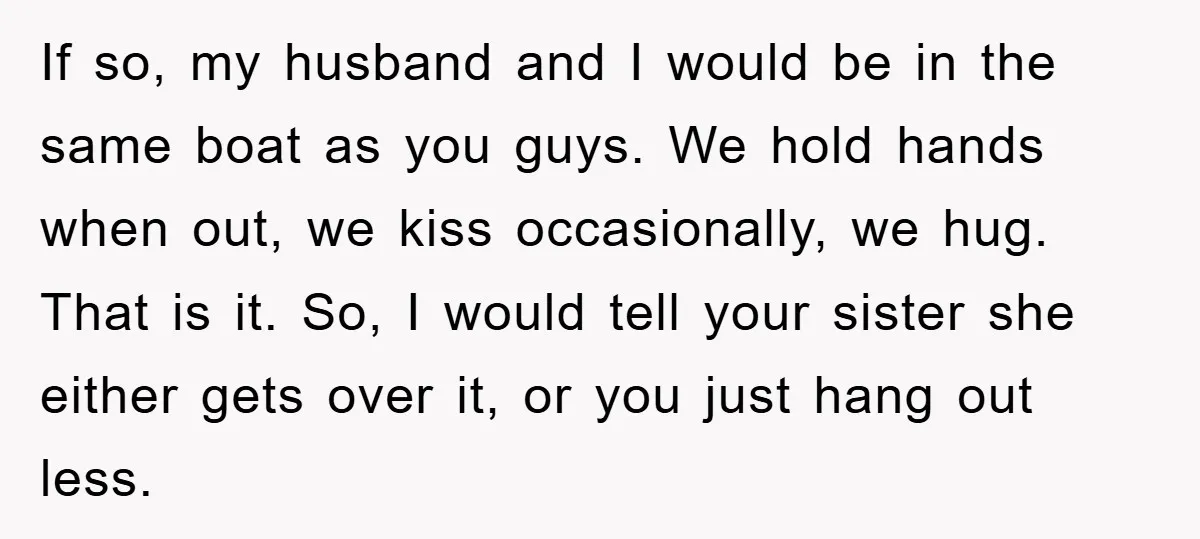 If so, my husband and I would be in the same boat as you guys. We hold hands when out, we kiss occasionally, we hug. That is it. So, I...