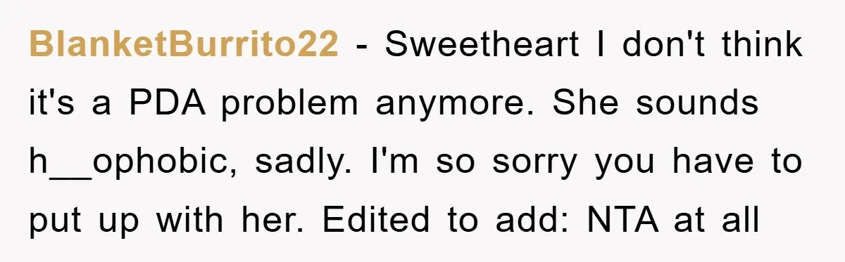 BlanketBurrito22 − Sweetheart I don't think it's a PDA problem anymore. She sounds h__ophobic, sadly. I'm so sorry you have to put up with her. Edited to add: NTA at...