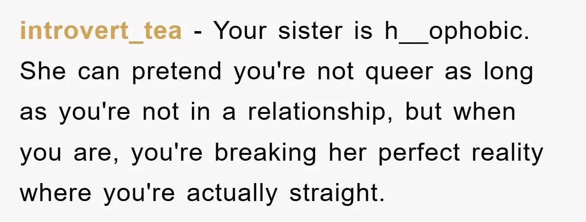 introvert_tea − Your sister is h__ophobic. She can pretend you're not queer as long as you're not in a relationship, but when you are, you're breaking her perfect reality where...