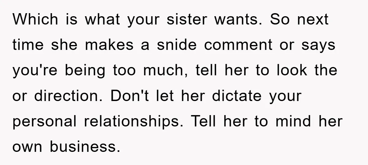 Which is what your sister wants. So next time she makes a snide comment or says you're being too much, tell her to look the or direction. Don't let her...