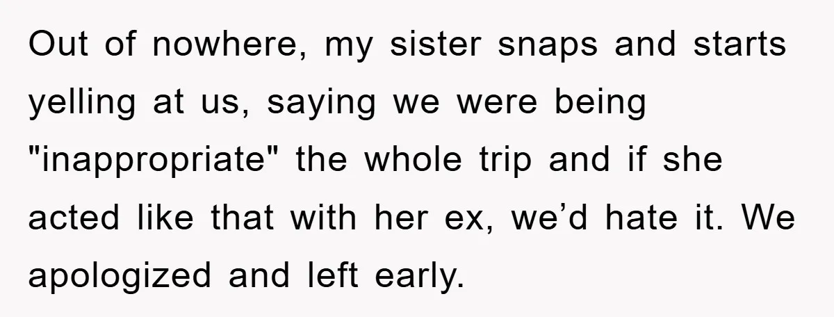 Out of nowhere, my sister snaps and starts yelling at us, saying we were being "inappropriate" the whole trip and if she acted like that with her ex, we’d hate...