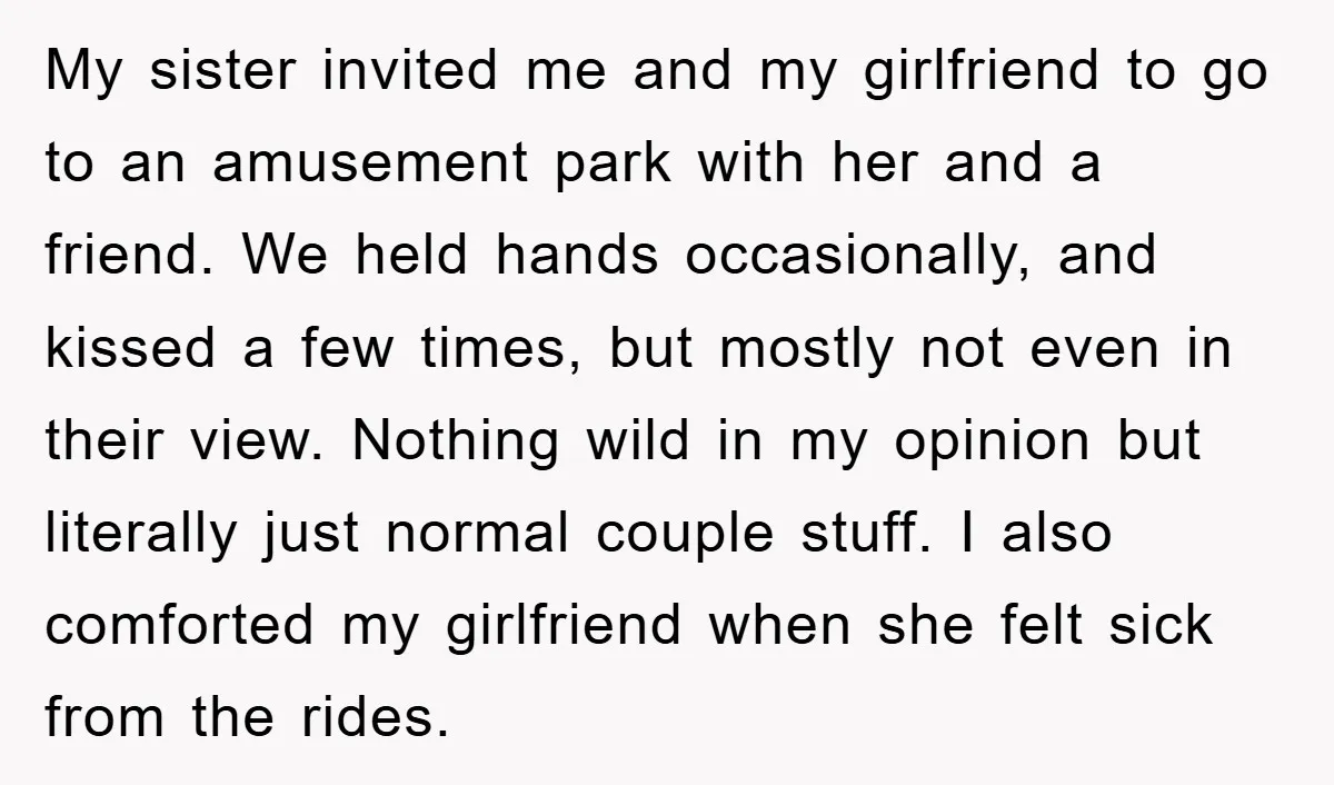 My sister invited me and my girlfriend to go to an amusement park with her and a friend. We held hands occasionally, and kissed a few times, but mostly not...