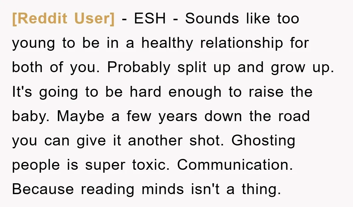 [Reddit User] − ESH - Sounds like too young to be in a healthy relationship for both of you. Probably split up and grow up. It's going to be hard...