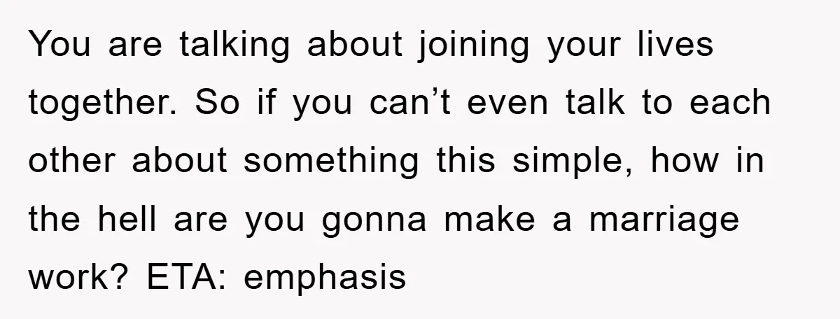 You are talking about joining your lives together. So if you can’t even talk to each other about something this simple, how in the hell are you gonna make a...