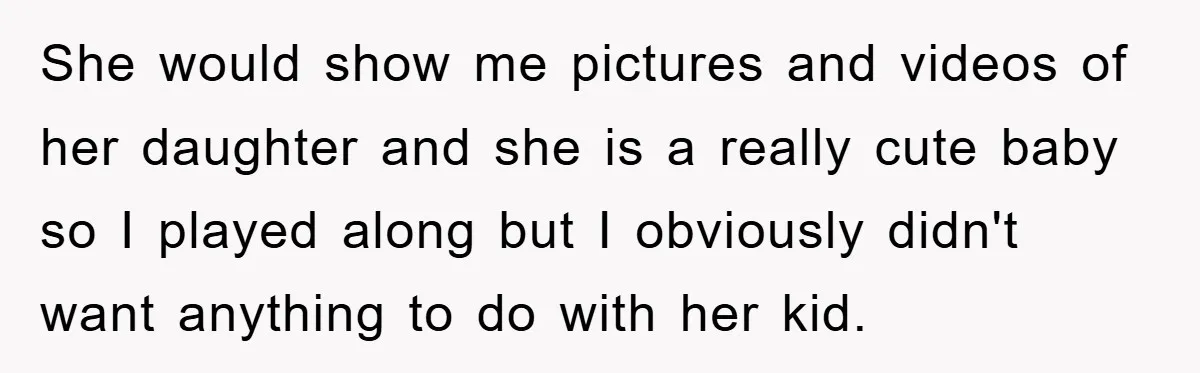 She would show me pictures and videos of her daughter and she is a really cute baby so I played along but I obviously didn't want anything to do with...