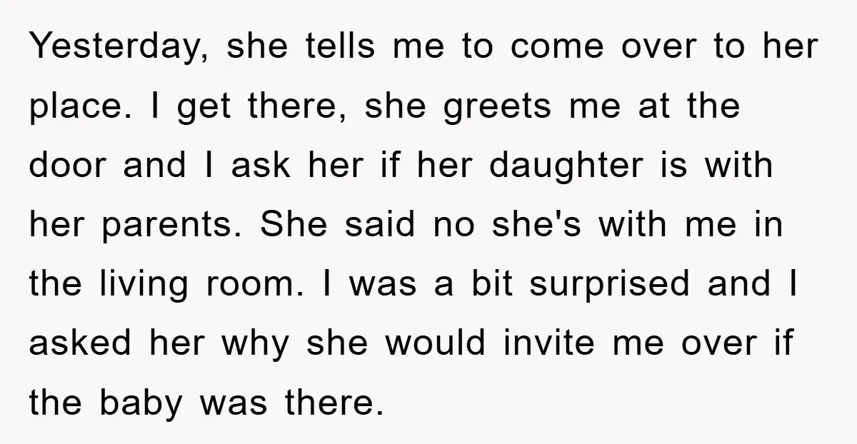 Yesterday, she tells me to come over to her place. I get there, she greets me at the door and I ask her if her daughter is with her parents....