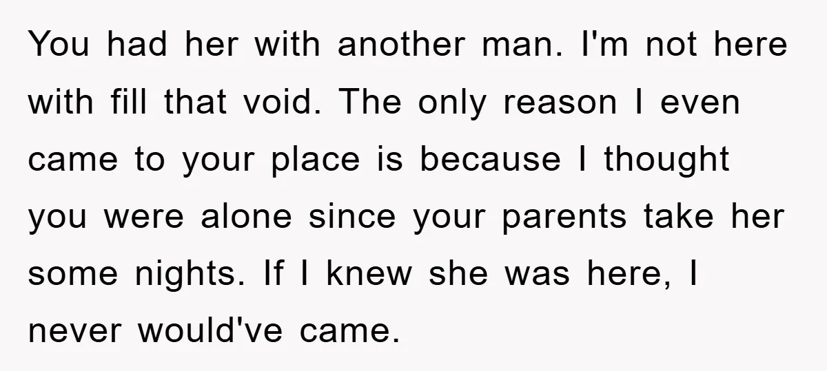 You had her with another man. I'm not here with fill that void. The only reason I even came to your place is because I thought you were alone since...