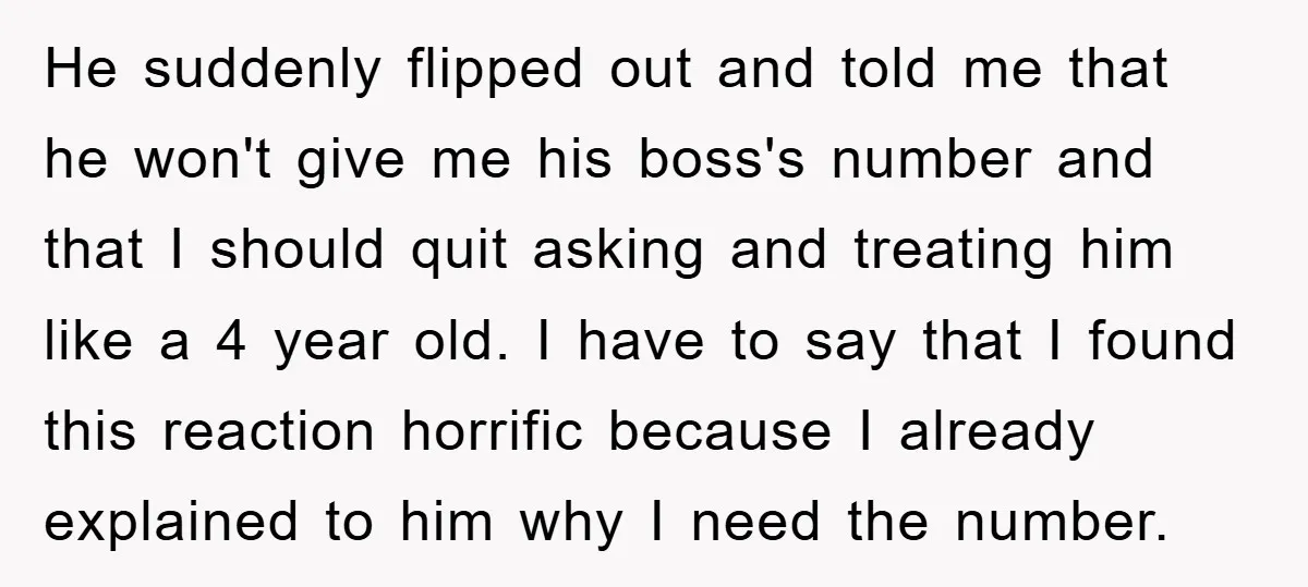 He suddenly flipped out and told me that he won't give me his boss's number and that I should quit asking and treating him like a 4 year old. I...