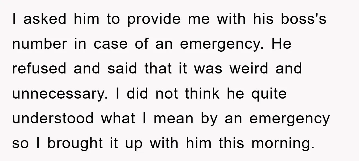 I asked him to provide me with his boss's number in case of an emergency. He refused and said that it was weird and unnecessary. I did not think he...