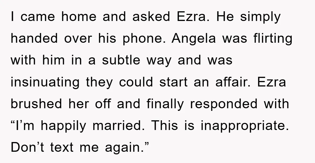 I came home and asked Ezra. He simply handed over his phone. Angela was flirting with him in a subtle way and was insinuating they could start an affair. Ezra...