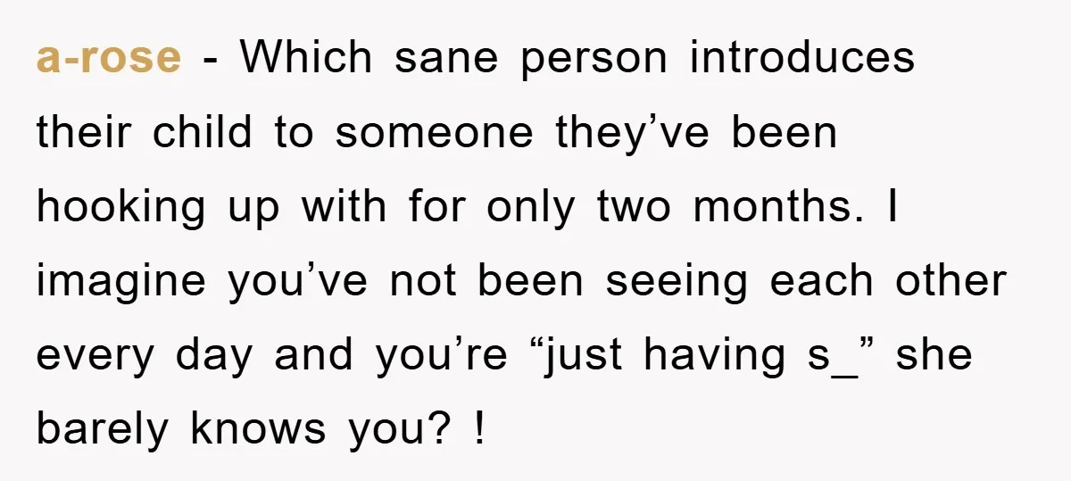 a-rose − Which sane person introduces their child to someone they’ve been hooking up with for only two months. I imagine you’ve not been seeing each other every day and...
