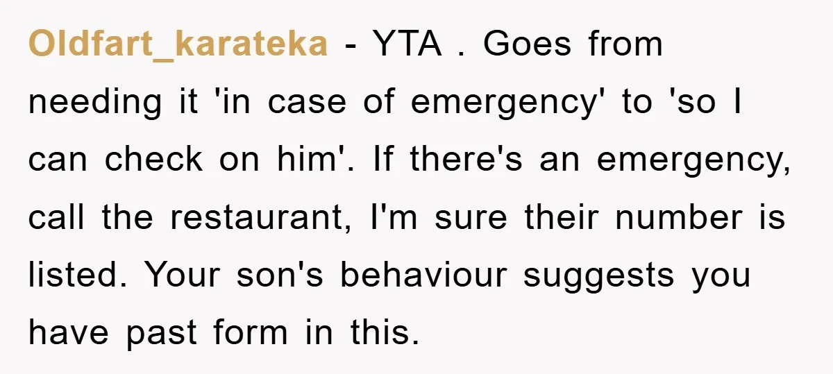 Oldfart_karateka − YTA . Goes from needing it 'in case of emergency' to 'so I can check on him'. If there's an emergency, call the restaurant, I'm sure their number...