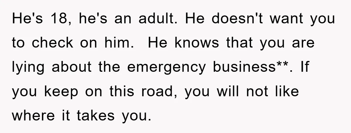 He's 18, he's an adult. He doesn't want you to check on him. He knows that you are lying about the emergency business**. If you keep on this road, you...