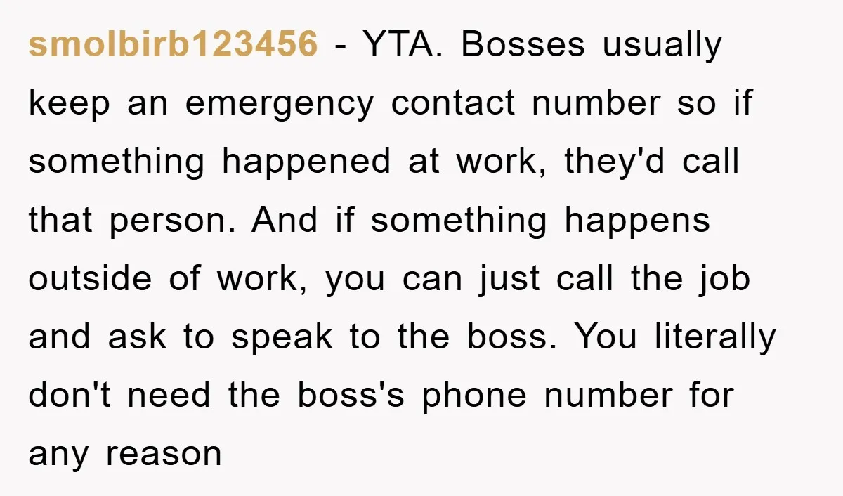 smolbirb123456 − YTA. Bosses usually keep an emergency contact number so if something happened at work, they'd call that person. And if something happens outside of work, you can just...