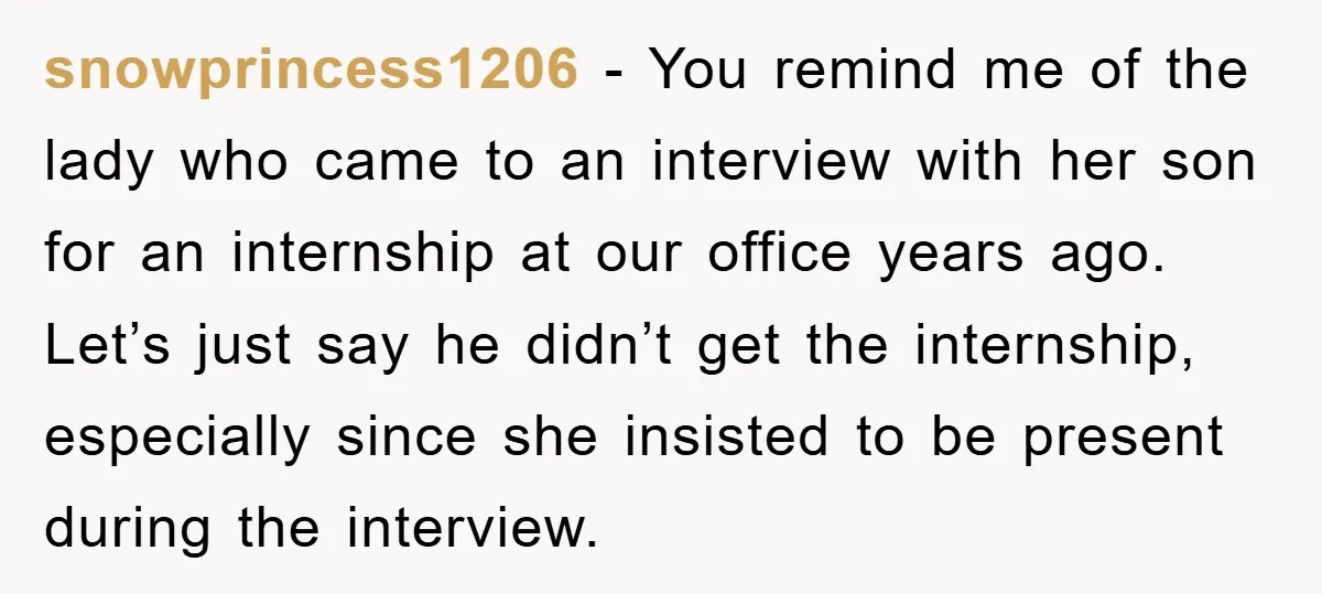 snowprincess1206 − You remind me of the lady who came to an interview with her son for an internship at our office years ago. Let’s just say he didn’t get...