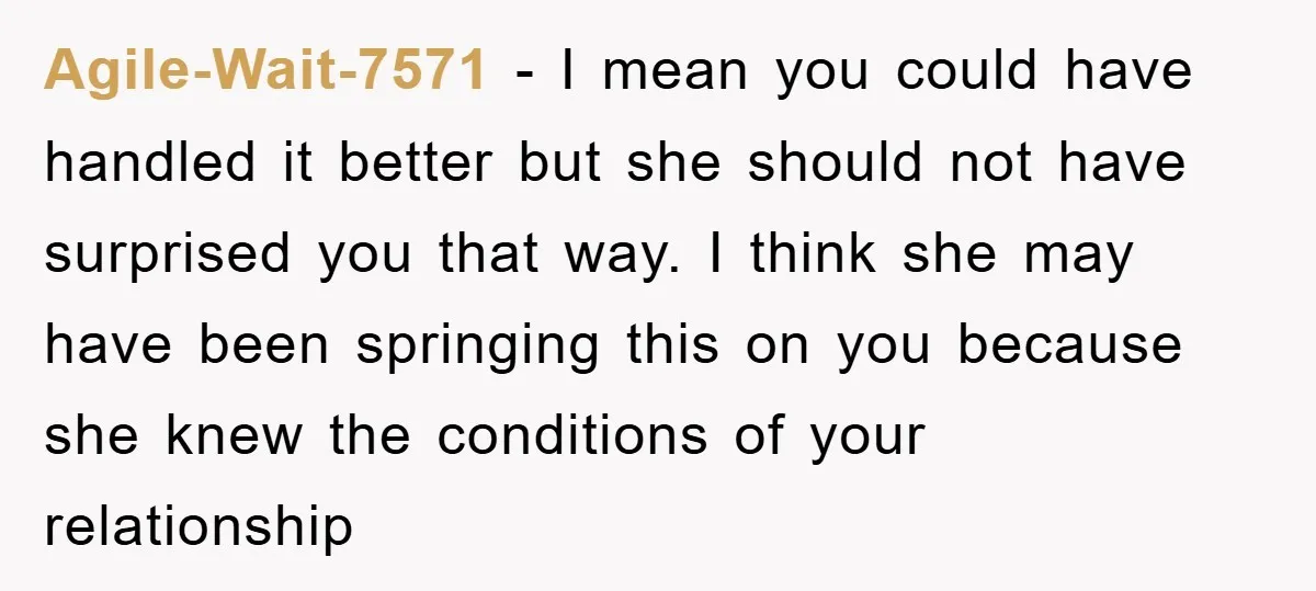 Agile-Wait-7571 − I mean you could have handled it better but she should not have surprised you that way. I think she may have been springing this on you because...