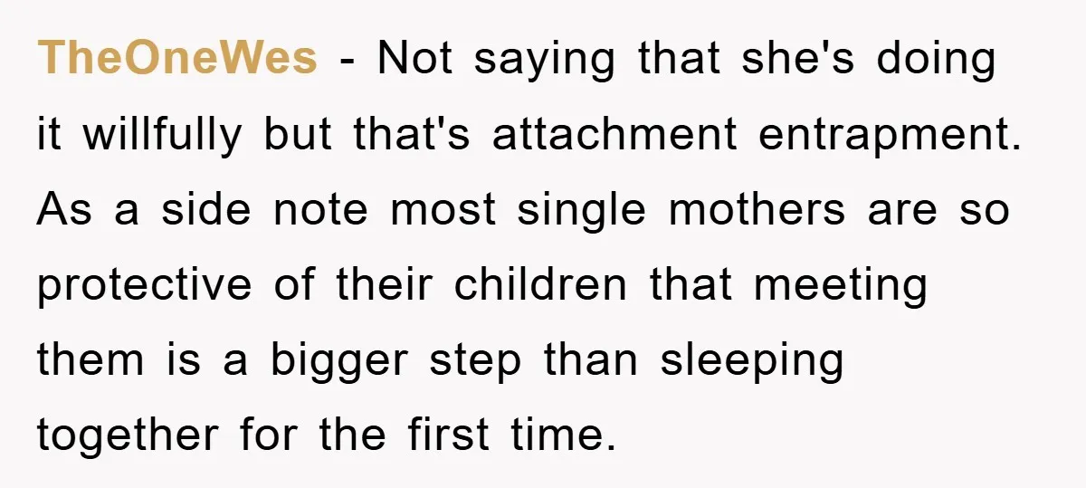 TheOneWes − Not saying that she's doing it willfully but that's attachment entrapment. As a side note most single mothers are so protective of their children that meeting them is...