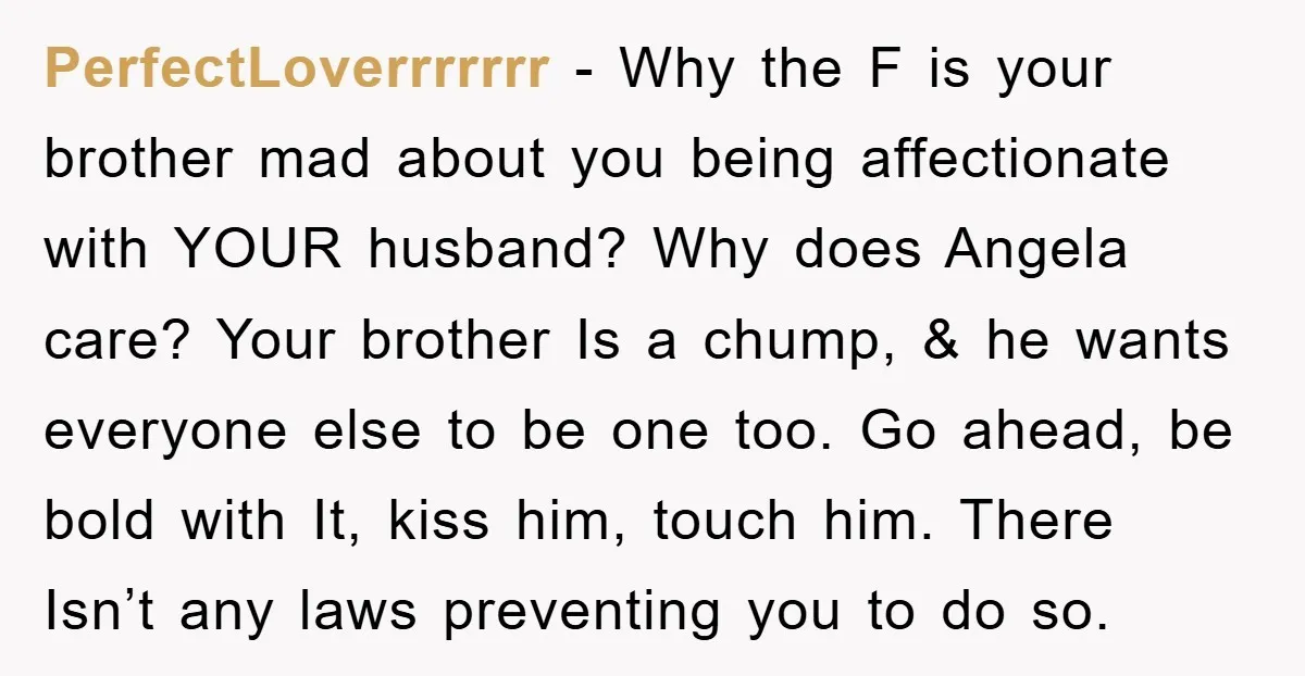PerfectLoverrrrrrr − Why the F is your brother mad about you being affectionate with YOUR husband? Why does Angela care? Your brother Is a chump, & he wants everyone else...