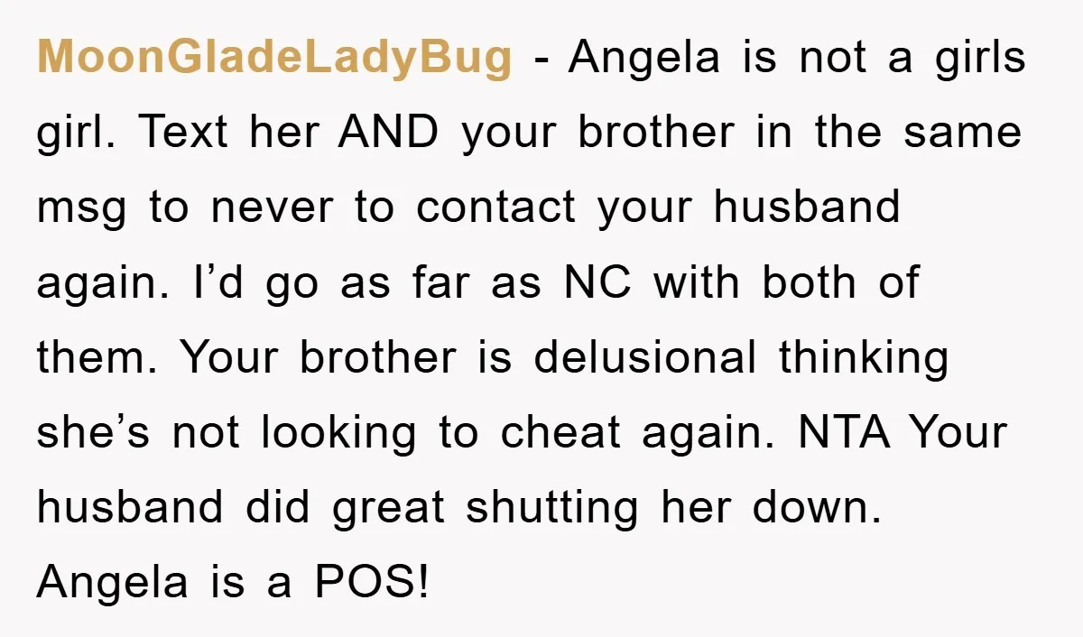 MoonGladeLadyBug − Angela is not a girls girl. Text her AND your brother in the same msg to never to contact your husband again. I’d go as far as NC...