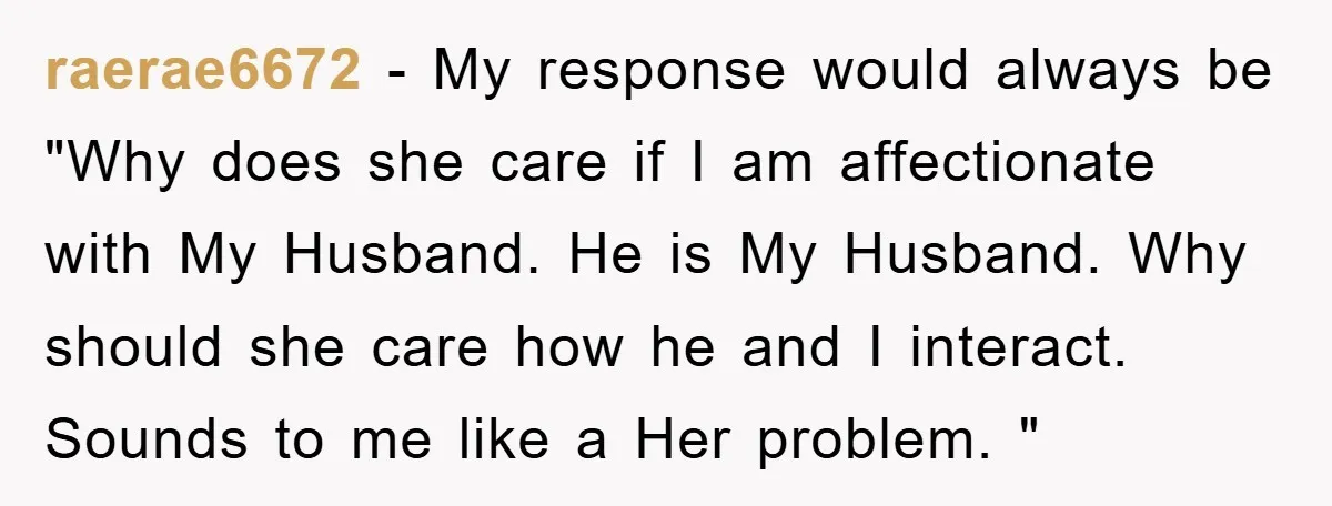 raerae6672 − My response would always be "Why does she care if I am affectionate with My Husband. He is My Husband. Why should she care how he and I...