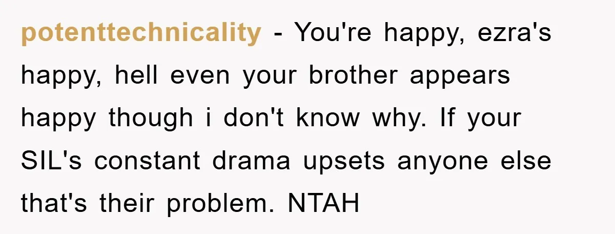potenttechnicality − You're happy, ezra's happy, hell even your brother appears happy though i don't know why. If your SIL's constant drama upsets anyone else that's their problem. NTAH