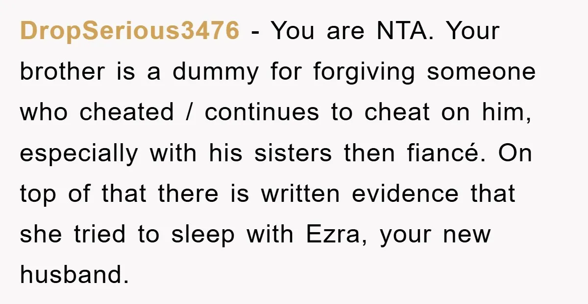 DropSerious3476 − You are NTA. Your brother is a dummy for forgiving someone who cheated / continues to cheat on him, especially with his sisters then fiancé. On top of...
