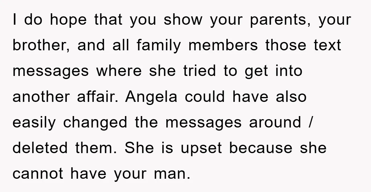 I do hope that you show your parents, your brother, and all family members those text messages where she tried to get into another affair. Angela could have also easily...