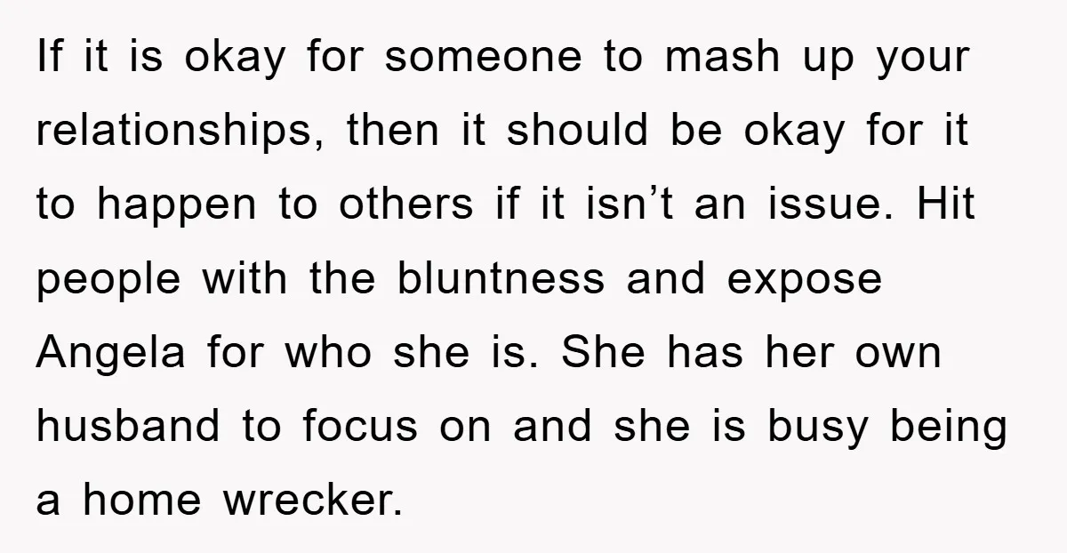 If it is okay for someone to mash up your relationships, then it should be okay for it to happen to others if it isn’t an issue. Hit people with...