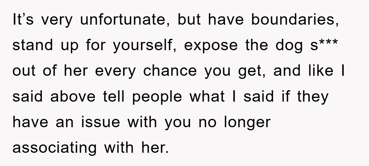 It’s very unfortunate, but have boundaries, stand up for yourself, expose the dog s*** out of her every chance you get, and like I said above tell people what I...