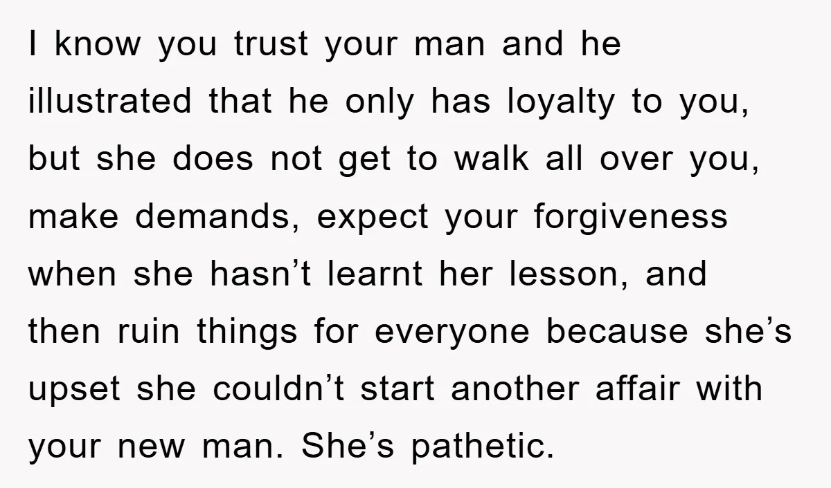 I know you trust your man and he illustrated that he only has loyalty to you, but she does not get to walk all over you, make demands, expect your...