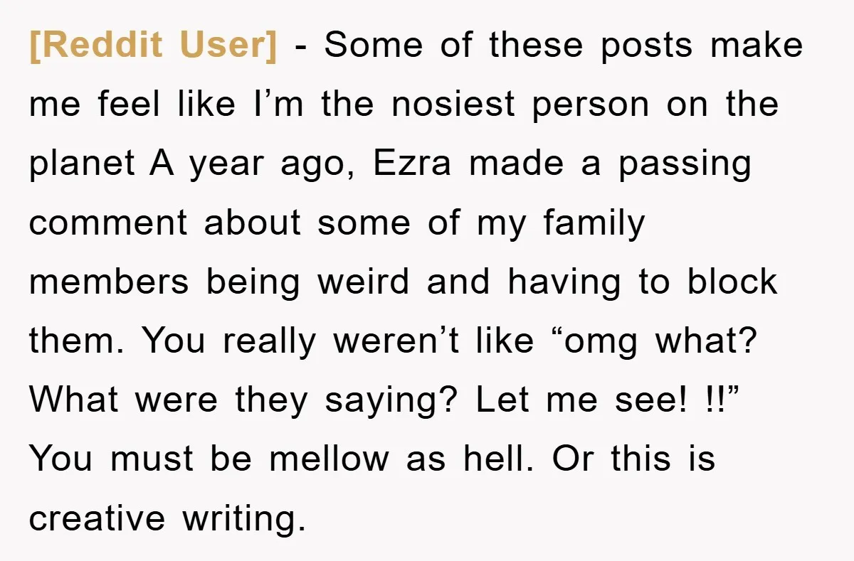 [Reddit User] − Some of these posts make me feel like I’m the nosiest person on the planet A year ago, Ezra made a passing comment about some of my...