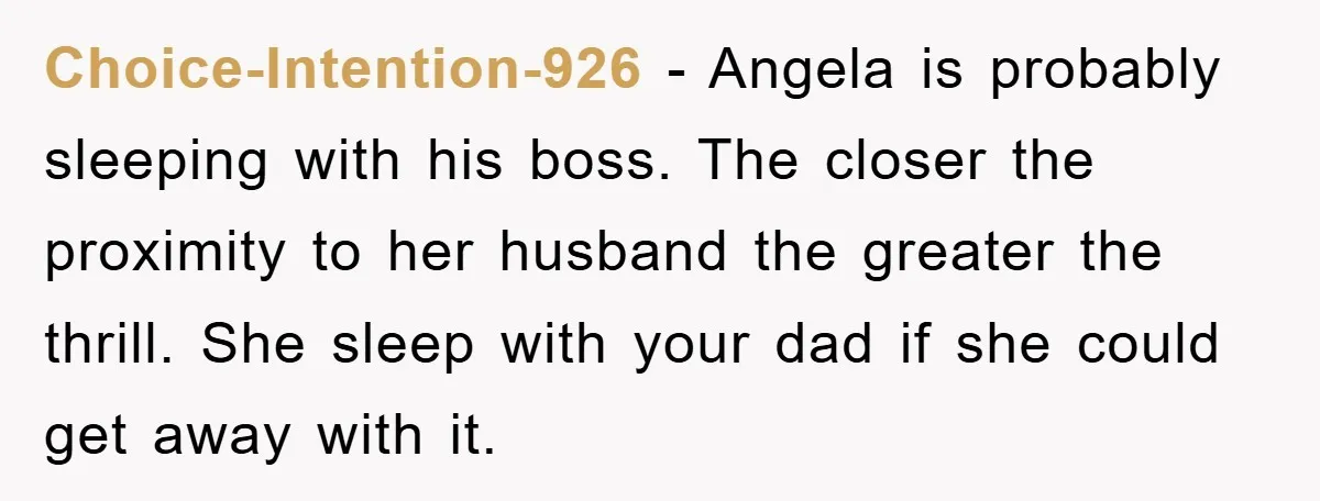Choice-Intention-926 − Angela is probably sleeping with his boss. The closer the proximity to her husband the greater the thrill. She sleep with your dad if she could get away...