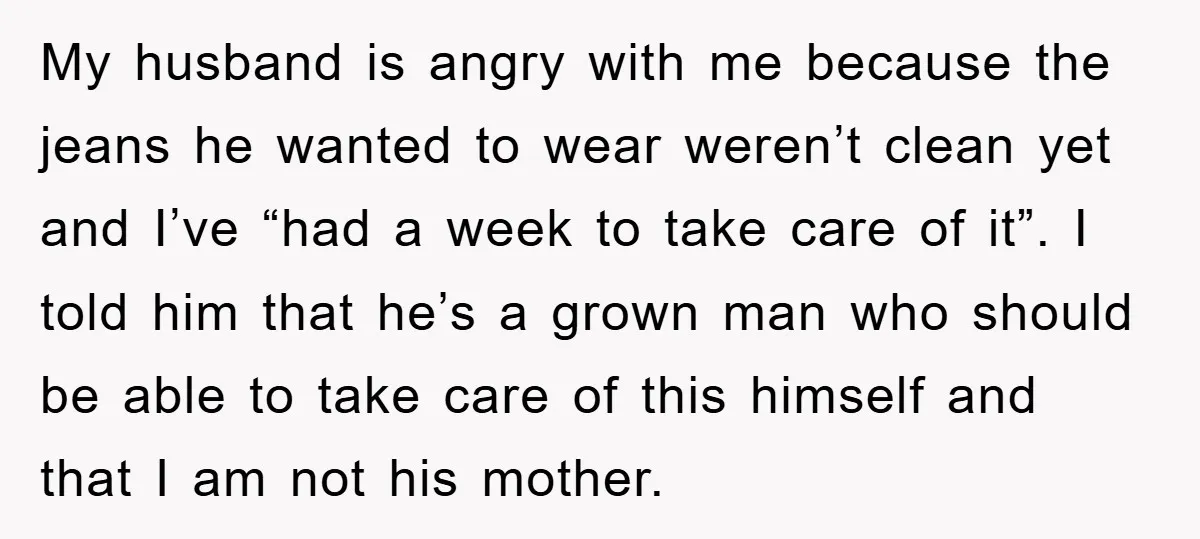 My husband is angry with me because the jeans he wanted to wear weren’t clean yet and I’ve “had a week to take care of it”. I told him that...