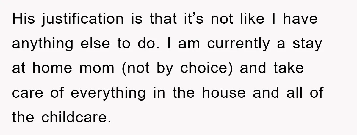 His justification is that it’s not like I have anything else to do. I am currently a stay at home mom (not by choice) and take care of everything in...