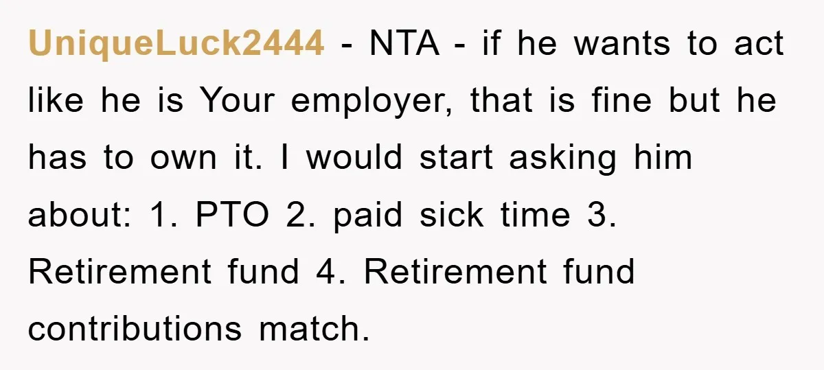 UniqueLuck2444 − NTA - if he wants to act like he is Your employer, that is fine but he has to own it. I would start asking him about: 1....