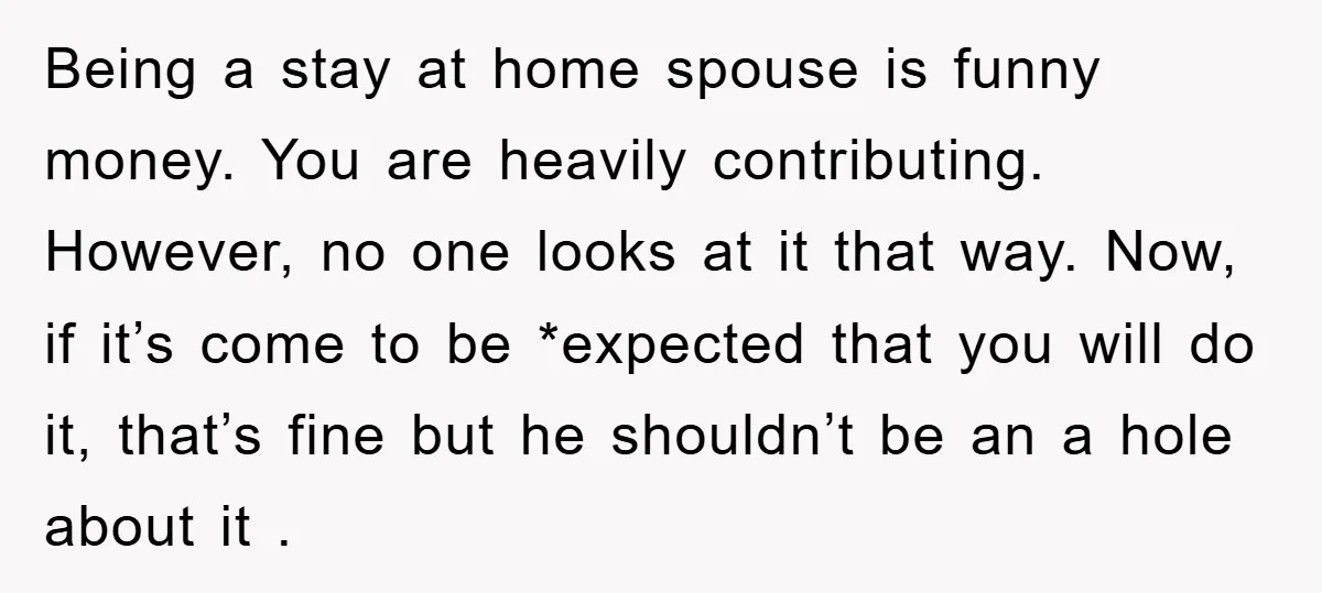 Being a stay at home spouse is funny money. You are heavily contributing. However, no one looks at it that way. Now, if it’s come to be *expected that you...