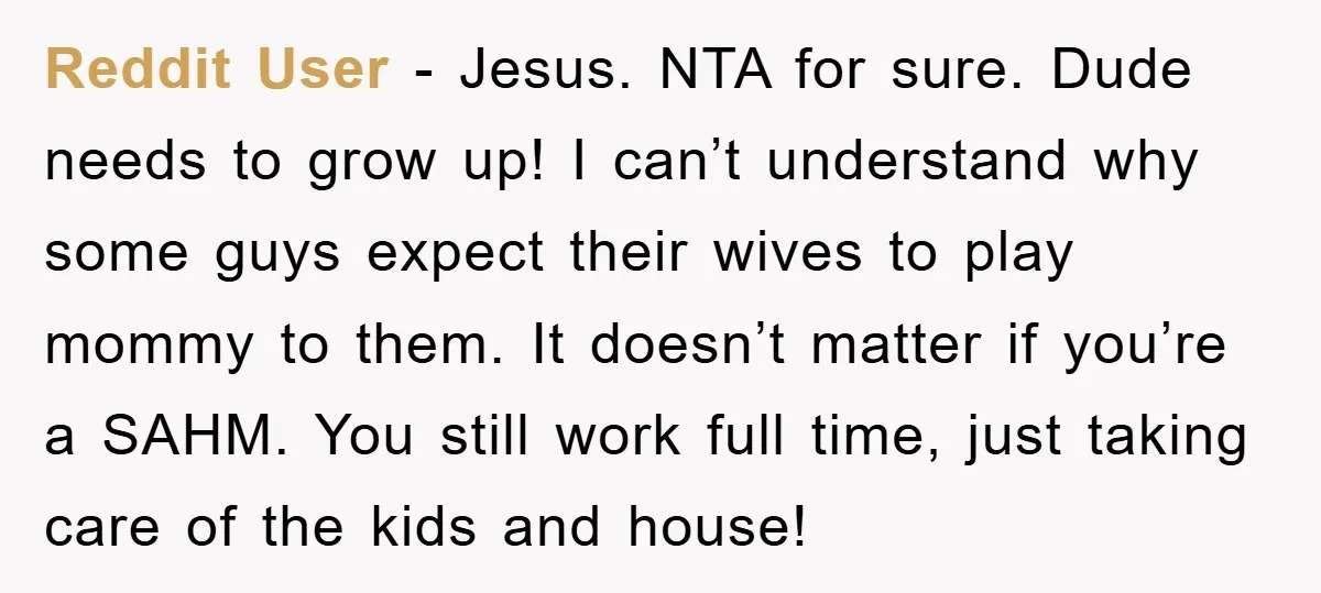Reddit User − Jesus. NTA for sure. Dude needs to grow up! I can’t understand why some guys expect their wives to play mommy to them. It doesn’t matter if...
