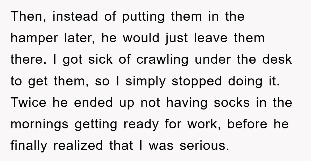 Then, instead of putting them in the hamper later, he would just leave them there. I got sick of crawling under the desk to get them, so I simply stopped...